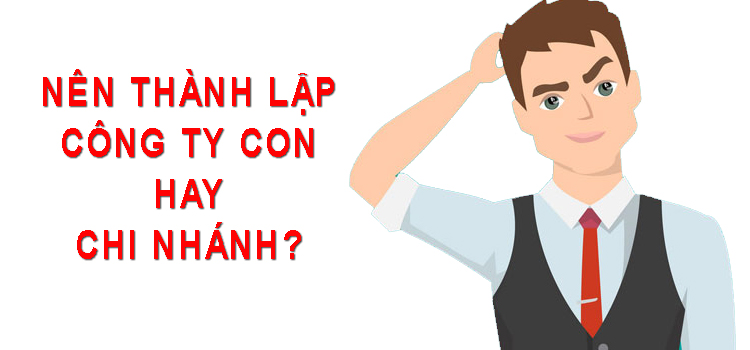 Nên thành lập công ty con hay chi nhánh​?